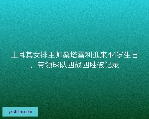 土耳其女排主帅桑塔雷利迎来44岁生日，带领球队四战四胜破记录