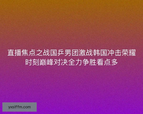 直播焦点之战国乒男团激战韩国冲击荣耀时刻巅峰对决全力争胜看点多