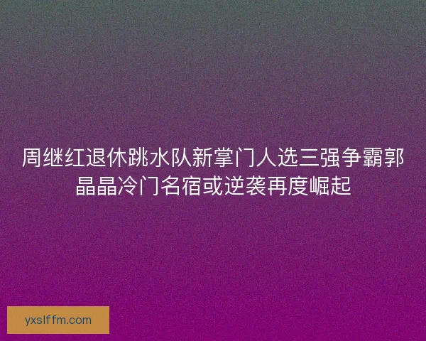 周继红退休跳水队新掌门人选三强争霸郭晶晶冷门名宿或逆袭再度崛起