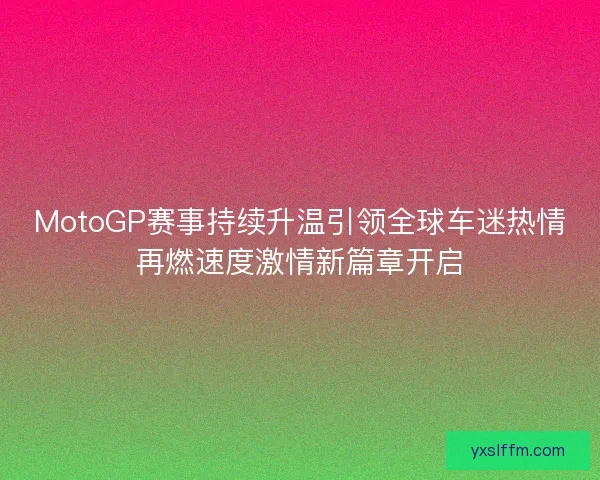 MotoGP赛事持续升温引领全球车迷热情再燃速度激情新篇章开启