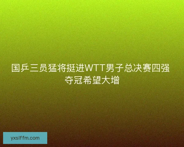 国乒三员猛将挺进WTT男子总决赛四强 夺冠希望大增