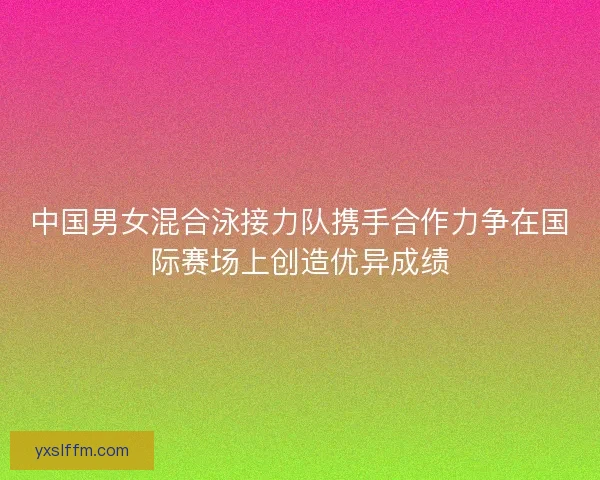 中国男女混合泳接力队携手合作力争在国际赛场上创造优异成绩