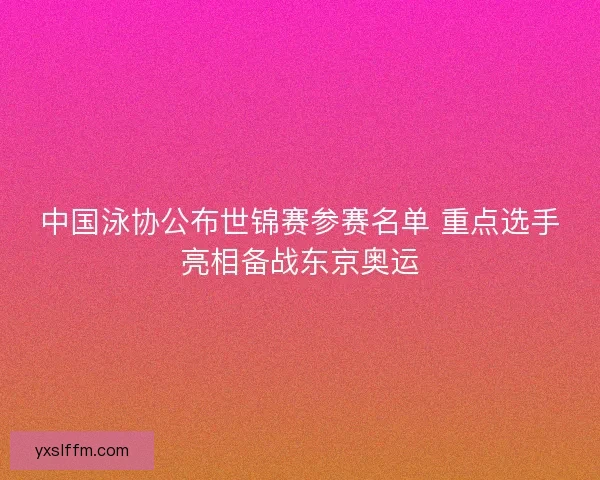 中国泳协公布世锦赛参赛名单 重点选手亮相备战东京奥运